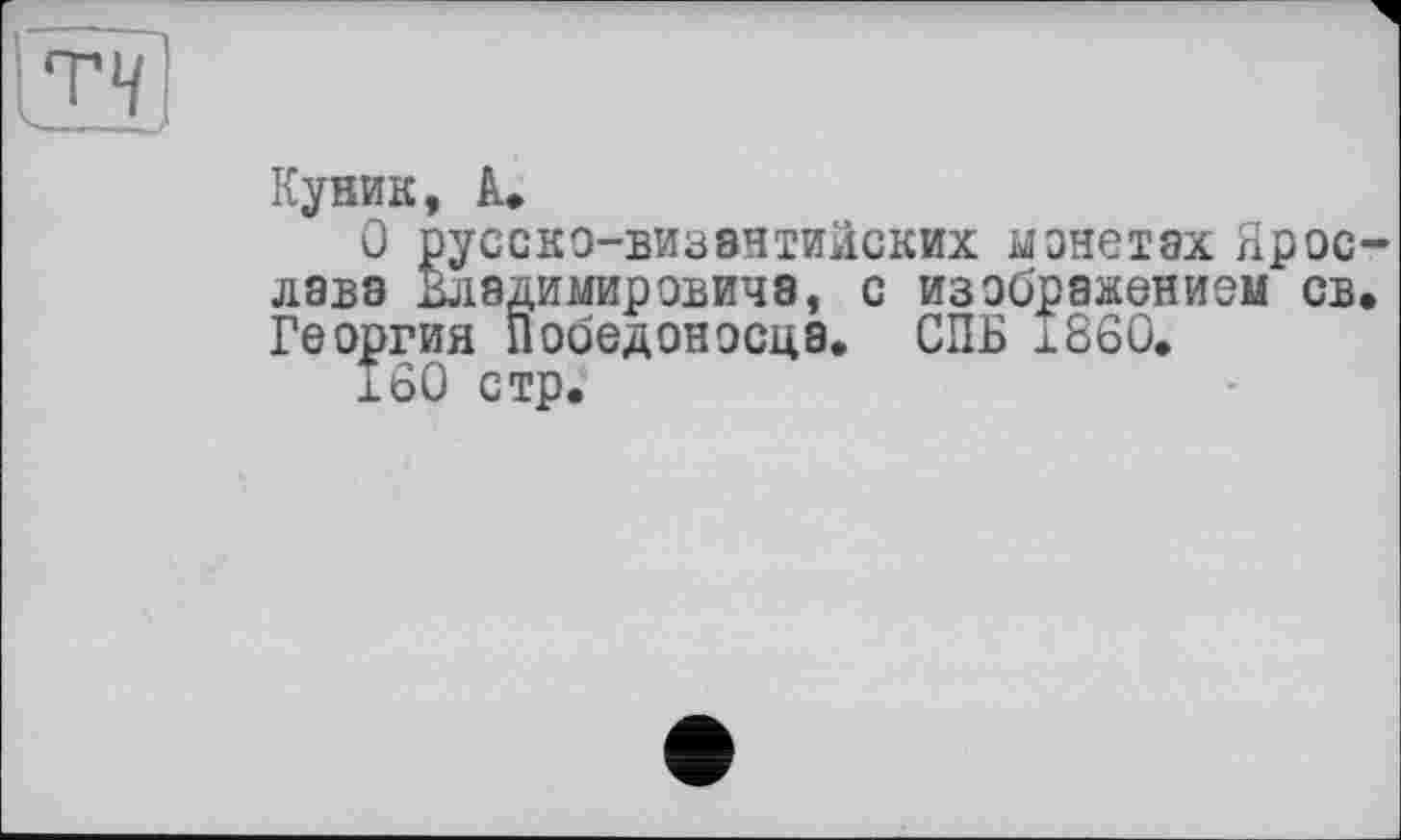 ﻿Т4
Куник, à,
О русско-византийских монетах Ярослава Владимировиче, с изображением св. Георгия Победоносца. СПБ i860.
180 стр.